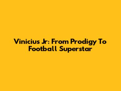 Vinicius Jr: From Prodigy To Football Superstar