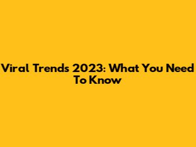 Viral Trends 2023: What You Need To Know