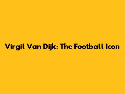 Virgil Van Dijk: The Football Icon