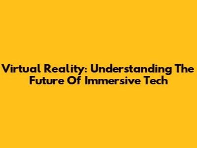 Virtual Reality: Understanding The Future Of Immersive Tech