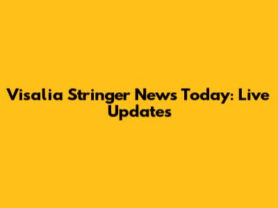 Visalia Stringer News Today: Live Updates