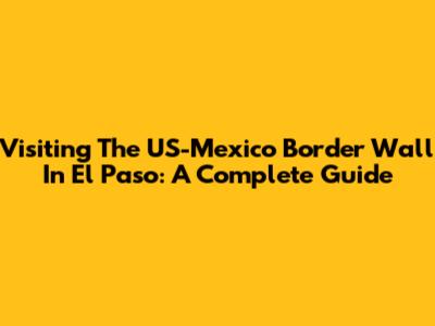 Visiting The US-Mexico Border Wall In El Paso: A Complete Guide