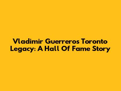 Vladimir Guerrero's Toronto Legacy: A Hall Of Fame Story