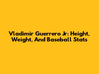 Vladimir Guerrero Jr: Height, Weight, And Baseball Stats
