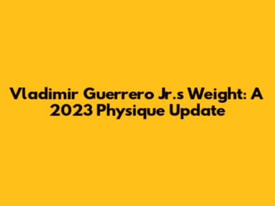 Vladimir Guerrero Jr.'s Weight: A 2023 Physique Update