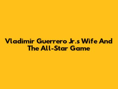 Vladimir Guerrero Jr.'s Wife And The All-Star Game