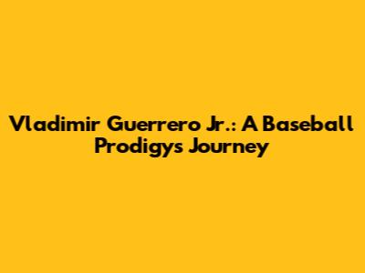 Vladimir Guerrero Jr.: A Baseball Prodigy's Journey