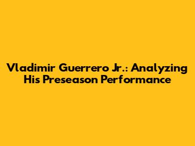 Vladimir Guerrero Jr.: Analyzing His Preseason Performance