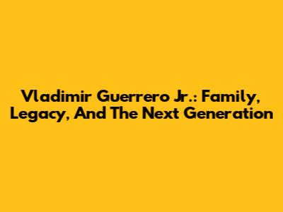 Vladimir Guerrero Jr.: Family, Legacy, And The Next Generation