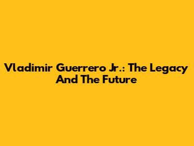 Vladimir Guerrero Jr.: The Legacy And The Future
