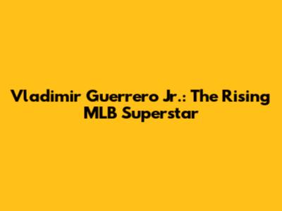 Vladimir Guerrero Jr.: The Rising MLB Superstar