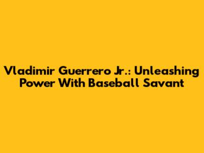 Vladimir Guerrero Jr.: Unleashing Power With Baseball Savant