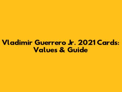 Vladimir Guerrero Jr. 2021 Cards: Values & Guide