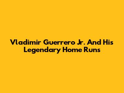 Vladimir Guerrero Jr. And His Legendary Home Runs