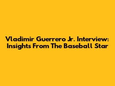 Vladimir Guerrero Jr. Interview: Insights From The Baseball Star