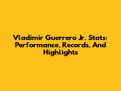 Vladimir Guerrero Jr. Stats: Performance, Records, And Highlights
