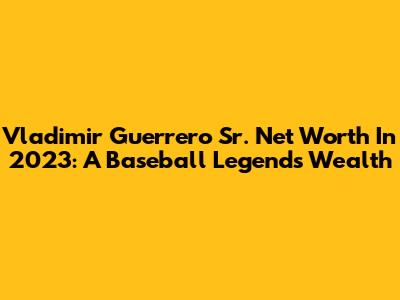 Vladimir Guerrero Sr. Net Worth In 2023: A Baseball Legend's Wealth