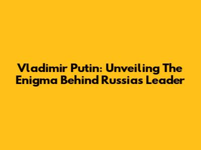 Vladimir Putin: Unveiling The Enigma Behind Russia's Leader