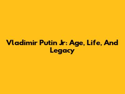 Vladimir Putin Jr: Age, Life, And Legacy