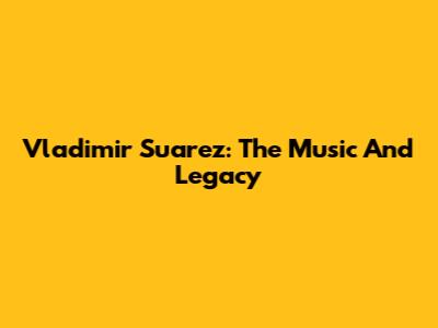 Vladimir Suarez: The Music And Legacy