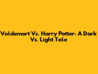 Voldemort Vs. Harry Potter: A Dark Vs. Light Tale