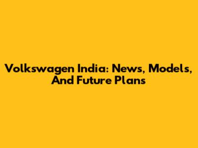 Volkswagen India: News, Models, And Future Plans