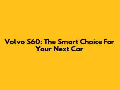 Volvo S60: The Smart Choice For Your Next Car