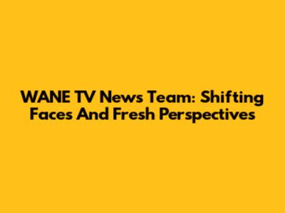 WANE TV News Team: Shifting Faces And Fresh Perspectives