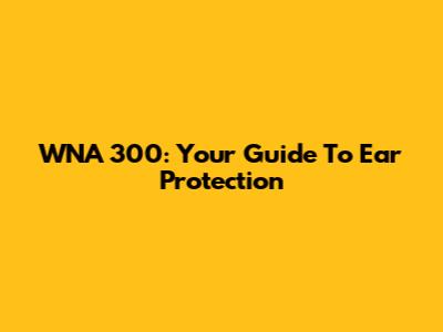 WNA 300: Your Guide To Ear Protection