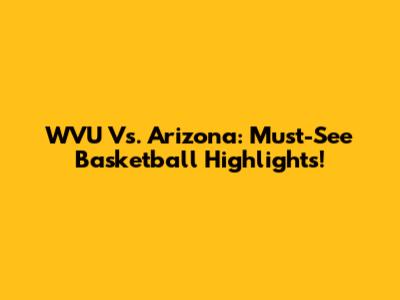 WVU Vs. Arizona: Must-See Basketball Highlights!
