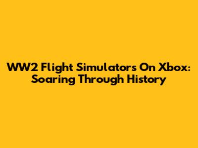 WW2 Flight Simulators On Xbox: Soaring Through History