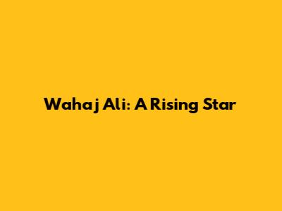 Wahaj Ali: A Rising Star
