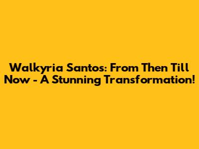 Walkyria Santos: From Then Till Now - A Stunning Transformation!