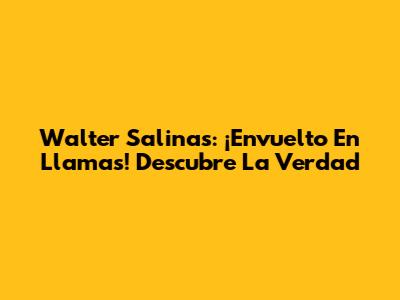 Walter Salinas: ¡Envuelto En Llamas! Descubre La Verdad