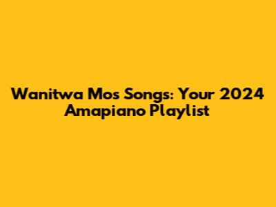Wanitwa Mos Songs: Your 2024 Amapiano Playlist