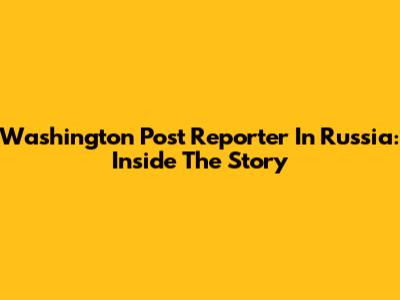 Washington Post Reporter In Russia: Inside The Story
