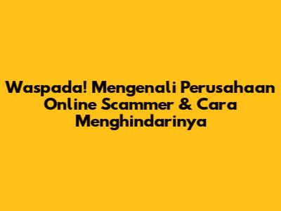 Waspada! Mengenali Perusahaan Online Scammer & Cara Menghindarinya