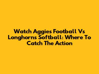 Watch Aggies Football Vs Longhorns Softball: Where To Catch The Action