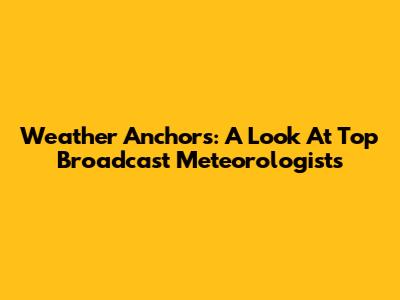 Weather Anchors: A Look At Top Broadcast Meteorologists