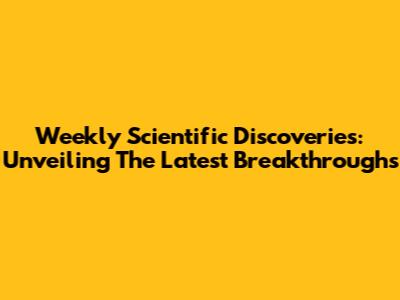 Weekly Scientific Discoveries: Unveiling The Latest Breakthroughs