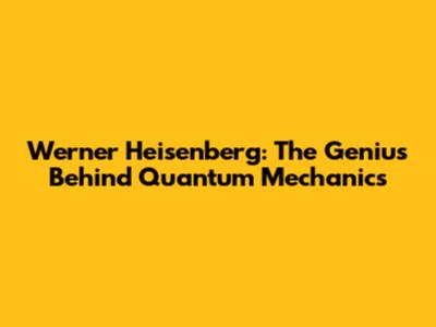 Werner Heisenberg: The Genius Behind Quantum Mechanics