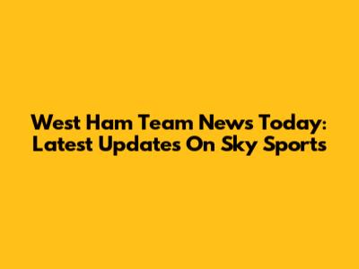 West Ham Team News Today: Latest Updates On Sky Sports