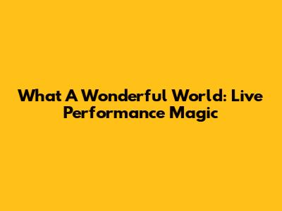 What A Wonderful World: Live Performance Magic