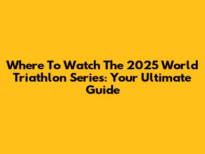 Where To Watch The 2025 World Triathlon Series: Your Ultimate Guide