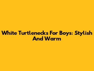 White Turtlenecks For Boys: Stylish And Warm