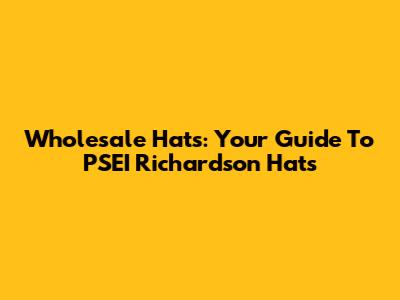 Wholesale Hats: Your Guide To PSEI Richardson Hats