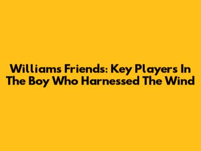 William's Friends: Key Players In 'The Boy Who Harnessed The Wind'