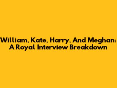 William, Kate, Harry, And Meghan: A Royal Interview Breakdown
