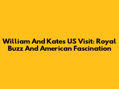 William And Kate's US Visit: Royal Buzz And American Fascination