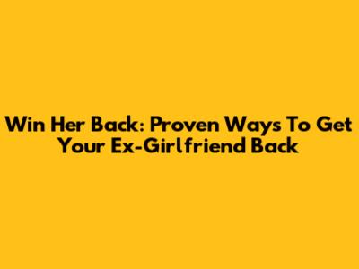 Win Her Back: Proven Ways To Get Your Ex-Girlfriend Back